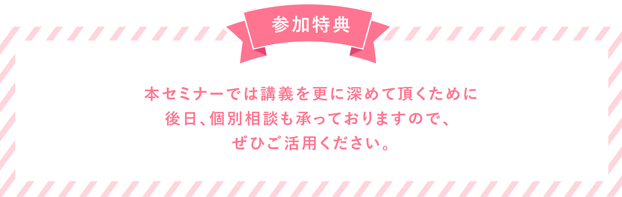 参加特典 本セミナーでは講義を更に深めて頂くために後日での個別相談も承っておりますので、ぜひご活用ください。