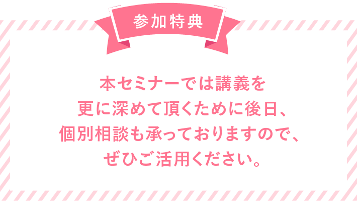 参加特典 本セミナーでは講義を更に深めて頂くために後日での個別相談も承っておりますので、ぜひご活用ください。