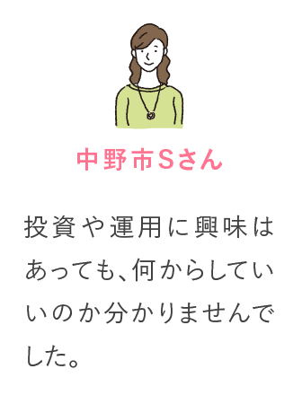 中野市Sさん 投資や運用に興味はあっても、何からしていいのか分かりませんでした。