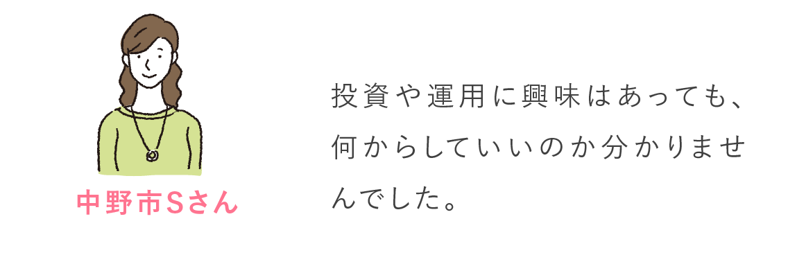 中野市Sさん 投資や運用に興味はあっても、何からしていいのか分かりませんでした。